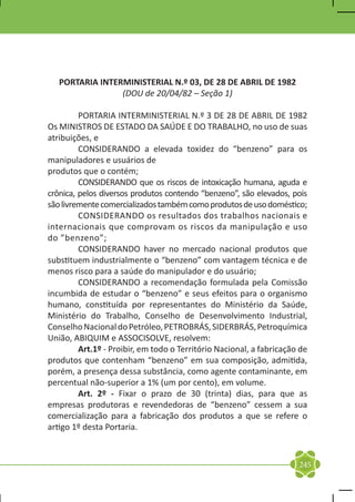 PORTARIA INTERMINISTERIAL N.º 03, DE 28 DE ABRIL DE 1982
                 (DOU de 20/04/82 – Seção 1)

	        PORTARIA INTERMINISTERIAL N.º 3 DE 28 DE ABRIL DE 1982
Os MINISTROS DE ESTADO DA SAÚDE E DO TRABALHO, no uso de suas
atribuições, e
	        CONSIDERANDO a elevada toxidez do “benzeno” para os
manipuladores e usuários de
produtos que o contém;
	        CONSIDERANDO que os riscos de intoxicação humana, aguda e
crônica, pelos diversos produtos contendo “benzeno”, são elevados, pois
são livremente comercializados também como produtos de uso doméstico;
	        CONSIDERANDO os resultados dos trabalhos nacionais e
internacionais que comprovam os riscos da manipulação e uso
do ”benzeno”;
	        CONSIDERANDO haver no mercado nacional produtos que
substituem industrialmente o “benzeno” com vantagem técnica e de
menos risco para a saúde do manipulador e do usuário;
	        CONSIDERANDO a recomendação formulada pela Comissão
incumbida de estudar o “benzeno” e seus efeitos para o organismo
humano, constituída por representantes do Ministério da Saúde,
Ministério do Trabalho, Conselho de Desenvolvimento Industrial,
Conselho Nacional do Petróleo, PETROBRÁS, SIDERBRÁS, Petroquímica
União, ABIQUIM e ASSOCISOLVE, resolvem:
	        Art.1º - Proibir, em todo o Território Nacional, a fabricação de
produtos que contenham “benzeno” em sua composição, admitida,
porém, a presença dessa substância, como agente contaminante, em
percentual não-superior a 1% (um por cento), em volume.
	        Art. 2º - Fixar o prazo de 30 (trinta) dias, para que as
empresas produtoras e revendedoras de “benzeno” cessem a sua
comercialização para a fabricação dos produtos a que se refere o
artigo 1º desta Portaria.



                                                                      245
 