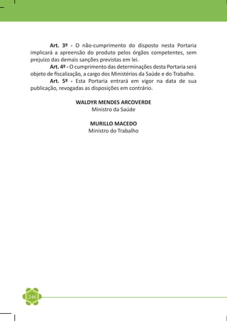 Art. 3º - O não-cumprimento do disposto nesta Portaria
implicará a apreensão do produto pelos órgãos competentes, sem
prejuízo das demais sanções previstas em lei.
	       Art. 4º - O cumprimento das determinações desta Portaria será
objeto de fiscalização, a cargo dos Ministérios da Saúde e do Trabalho.
	       Art. 5º - Esta Portaria entrará em vigor na data de sua
publicação, revogadas as disposições em contrário.

                   WALDYR MENDES ARCOVERDE
                       Ministro da Saúde

                        MURILLO MACEDO
                        Ministro do Trabalho




246
 