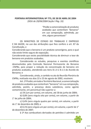 PORTARIA INTERMINISTERIAL Nº 775, DE 28 DE ABRIL DE 2004
             (DOU de 29/04/2004 Seção I Pág. 33)

                                 “Proíbe a comercialização de produtos
                                 acabados que contenham “benzeno”
                                 em sua composição, admitindo, po-
                                 rém, alguns percentuais”

	        OS MINISTROS DE ESTADO DO TRABALHO E EMPREGO
E DA SAÚDE, no uso das atribuições que lhes confere o art. 87 da
Constituição, e
Considerando que o benzeno é um produto cancerígeno, para o qual
não existe limite seguro de exposição;
Considerando que existe possibilidade técnica de diminuir o teor de
benzeno em produtos acabados;
	        Considerando os estudos, pesquisas e eventos científicos
desenvolvidos pela Comissão Nacional Permanente do Benzeno
-CNPBz, para propor a redução da concentração de benzeno em
produtos acabados, atendendo aos itens 8.1.4 e 8.1.5 do Acordo do
Benzeno; e
	        Considerando, ainda, o contido na ata da Reunião Plenária da
CNPBz, realizada nos dias 22 e 23 de agosto de 2002, resolvem:
	        Art. 1º Proibir, em todo o Território Nacional, a comercialização
de produtos acabados que contenham “benzeno” em sua composição,
admitida, porém, a presença desta substância, como agente
contaminante, em percentual não superior a:
	        a) 1% (um por cento), em volume, até 30 de junho de 2004;
	        b) 0,8% (zero vírgula oito por cento), em volume, a partir de
1° de julho de 2004;
	        c) 0,4% (zero vírgula quatro por cento), em volume, a partir
de 1° de dezembro de 2005; e
	        d) 0,1% (zero vírgula um por cento), em volume, a partir de 1°
de dezembro de 2007.
	        § 1º Aos combustíveis derivados de petróleo é admitido um

                                                                       247
 