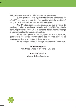 percentual não superior a 1% (um por cento), em volume.
	       § 2º Os produtos sob o regulamento sanitário conforme a Lei
n° 6.360, de 23 de setembro de 1976, seguirão a Resolução - RDC n°
252, de 16 de setembro de 2003 e suas atualizações.
	       Art. 2º Estabelecer a obrigatoriedade de que o rótulo de
qualquer produto acabado que contenha mais de 0,01% (zero vírgula
zero um por cento), em volume, de benzeno, deve indicar a presença
e a concentração máxima deste aromático.
	       Art. 3º Fixar o prazo de 180 dias, após a publicação deste ato,
para que os fabricantes e distribuidores dos produtos acabados se
adequem ao disposto no artigo 2° desta portaria.
	       Art. 4º Esta portaria entra em vigor na data de sua publicação.

                        RICARDO BERZOINI
             Ministro de Estado do Trabalho e Emprego

                        HUMBERTO COSTA
                    Ministro de Estado da Saúde




248
 