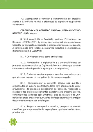 7.2. Acompanhar e verificar o cumprimento do presente
acordo e da Portaria relativa a prevenção da exposição ocupacional
ao benzeno.

	     CAPÍTULO IV - DA COMISSÃO NACIONAL PERMANENTE DO
BENZENO - CNP-benzeno

	        8. Será constituída a Comissão Nacional Permanente do
Benzeno - CNPBz- CNP - benzeno, que funcionará como um fórum
tripartite de discussão, negociação e acompanhamento deste acordo.
A comissão não terá funções de natureza executiva e se relacionará
diretamente com a SSST/MTb.

	       8.1. A CNP-benzeno terá como atribuições:

	      8.1.1. Acompanhar a implantação e o desenvolvimento do
presente acordo e auxiliar os Órgãos Públicos nas ações que visem o
cumprimento dos dispositivos legais que o acompanham;

	       8.1.2. Conhecer, analisar e propor soluções para os impasses
que vierem a ocorrer no cumprimento do presente acordo;

	       8.1.3. Complementar o presente acordo nas questões
relacionadas ao suporte aos trabalhadores com alterações da saúde
provenientes da exposição ocupacional ao benzeno, respeitada a
realidade dos diferentes segmentos signatários do presente acordo,
com início dos trabalhos após 30 (trinta) dias da instalação da CNP-
benzeno e prazo previsto de 120 (cento e vinte) dias para apresentação
das primeiras conclusões e definições.

	        8.1.4. Propor e acompanhar estudos, pesquisas e eventos
científicos para a prevenção da exposição ocupacional ao benzeno,
priorizando:


24
 