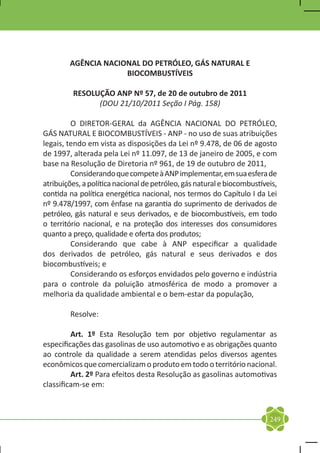 AGÊNCIA NACIONAL DO PETRÓLEO, GÁS NATURAL E
                     BIOCOMBUSTÍVEIS

         RESOLUÇÃO ANP Nº 57, de 20 de outubro de 2011
               (DOU 21/10/2011 Seção I Pág. 158)

	        O DIRETOR-GERAL da AGÊNCIA NACIONAL DO PETRÓLEO,
GÁS NATURAL E BIOCOMBUSTÍVEIS - ANP - no uso de suas atribuições
legais, tendo em vista as disposições da Lei nº 9.478, de 06 de agosto
de 1997, alterada pela Lei nº 11.097, de 13 de janeiro de 2005, e com
base na Resolução de Diretoria nº 961, de 19 de outubro de 2011,
	        Considerando que compete à ANP implementar, em sua esfera de
atribuições, a política nacional de petróleo, gás natural e biocombustíveis,
contida na política energética nacional, nos termos do Capítulo I da Lei
nº 9.478/1997, com ênfase na garantia do suprimento de derivados de
petróleo, gás natural e seus derivados, e de biocombustíveis, em todo
o território nacional, e na proteção dos interesses dos consumidores
quanto a preço, qualidade e oferta dos produtos;
	        Considerando que cabe à ANP especificar a qualidade
dos derivados de petróleo, gás natural e seus derivados e dos
biocombustíveis; e
	        Considerando os esforços envidados pelo governo e indústria
para o controle da poluição atmosférica de modo a promover a
melhoria da qualidade ambiental e o bem-estar da população,

	Resolve:

	        Art. 1º Esta Resolução tem por objetivo regulamentar as
especificações das gasolinas de uso automotivo e as obrigações quanto
ao controle da qualidade a serem atendidas pelos diversos agentes
econômicos que comercializam o produto em todo o território nacional.
	        Art. 2º Para efeitos desta Resolução as gasolinas automotivas
classificam-se em:



                                                                         249
 