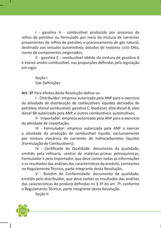 I - gasolina A - combustível produzido por processo de
refino de petróleo ou formulado por meio da mistura de correntes
provenientes do refino de petróleo e processamento de gás natural,
destinado aos veículos automotivos dotados de motores ciclo Otto,
isento de componentes oxigenados;
	       II - gasolina C - combustível obtido da mistura de gasolina A
e etanol anidro combustível, nas proporções definidas pela legislação
em vigor.

	       Seção I
	       Das Definições

Art. 3º Para efeitos desta Resolução define-se:
	        I - Distribuidor: empresa autorizada pela ANP para o exercício
da atividade de distribuição de combustíveis líquidos derivados de
petróleo, etanol combustível, gasolina C, biodiesel, óleo diesel B, óleo
diesel BX autorizado pela ANP, e outros combustíveis automotivos;
	        II - Importador: empresa autorizada pela ANP para o exercício
da atividade de importação;
	        III - Formulador: empresa autorizada pela ANP a exercer
a atividade de produção de combustível líquido, exclusivamente
por mistura mecânica de correntes de hidrocarbonetos líquidos
(Formulação de Combustíveis);
	        IV - Certificado da Qualidade: documento da qualidade,
emitido pela refinaria, central de matérias-primas petroquímicas,
Formulador e pelo Importador, que deve conter todas as informações
e os resultados das análises das características do produto, constantes
no Regulamento Técnico, parte integrante desta Resolução;
	        V - Boletim de Conformidade: documento da qualidade,
emitido pelo distribuidor, que deve conter os resultados das análises
das características do produto definidas no § 3º do art. 7º, conforme
o Regulamento Técnico, parte integrante desta Resolução.
	        Seção II


250
 