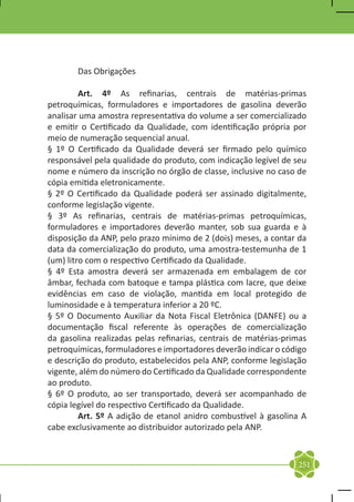 Das Obrigações

	        Art. 4º As refinarias, centrais de matérias-primas
petroquímicas, formuladores e importadores de gasolina deverão
analisar uma amostra representativa do volume a ser comercializado
e emitir o Certificado da Qualidade, com identificação própria por
meio de numeração sequencial anual.
§ 1º O Certificado da Qualidade deverá ser firmado pelo químico
responsável pela qualidade do produto, com indicação legível de seu
nome e número da inscrição no órgão de classe, inclusive no caso de
cópia emitida eletronicamente.
§ 2º O Certificado da Qualidade poderá ser assinado digitalmente,
conforme legislação vigente.
§ 3º As refinarias, centrais de matérias-primas petroquímicas,
formuladores e importadores deverão manter, sob sua guarda e à
disposição da ANP, pelo prazo mínimo de 2 (dois) meses, a contar da
data da comercialização do produto, uma amostra-testemunha de 1
(um) litro com o respectivo Certificado da Qualidade.
§ 4º Esta amostra deverá ser armazenada em embalagem de cor
âmbar, fechada com batoque e tampa plástica com lacre, que deixe
evidências em caso de violação, mantida em local protegido de
luminosidade e à temperatura inferior a 20 ºC.
§ 5º O Documento Auxiliar da Nota Fiscal Eletrônica (DANFE) ou a
documentação fiscal referente às operações de comercialização
da gasolina realizadas pelas refinarias, centrais de matérias-primas
petroquímicas, formuladores e importadores deverão indicar o código
e descrição do produto, estabelecidos pela ANP, conforme legislação
vigente, além do número do Certificado da Qualidade correspondente
ao produto.
§ 6º O produto, ao ser transportado, deverá ser acompanhado de
cópia legível do respectivo Certificado da Qualidade.
	        Art. 5º A adição de etanol anidro combustível à gasolina A
cabe exclusivamente ao distribuidor autorizado pela ANP.



                                                                 251
 