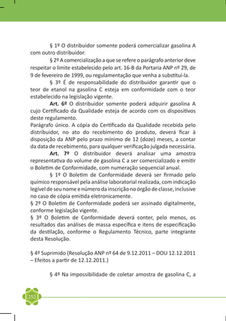 § 1º O distribuidor somente poderá comercializar gasolina A
com outro distribuidor.
	        § 2º A comercialização a que se refere o parágrafo anterior deve
respeitar o limite estabelecido pelo art. 16-B da Portaria ANP nº 29, de
9 de fevereiro de 1999, ou regulamentação que venha a substituí-la.
	        § 3º É de responsabilidade do distribuidor garantir que o
teor de etanol na gasolina C esteja em conformidade com o teor
estabelecido na legislação vigente.
	        Art. 6º O distribuidor somente poderá adquirir gasolina A
cujo Certificado da Qualidade esteja de acordo com os dispositivos
deste regulamento.
Parágrafo único. A cópia do Certificado da Qualidade recebida pelo
distribuidor, no ato do recebimento do produto, deverá ficar à
disposição da ANP pelo prazo mínimo de 12 (doze) meses, a contar
da data de recebimento, para qualquer verificação julgada necessária.
	        Art. 7º O distribuidor deverá analisar uma amostra
representativa do volume de gasolina C a ser comercializado e emitir
o Boletim de Conformidade, com numeração sequencial anual.
	        § 1º O Boletim de Conformidade deverá ser firmado pelo
químico responsável pela análise laboratorial realizada, com indicação
legível de seu nome e número da inscrição no órgão de classe, inclusive
no caso de cópia emitida eletronicamente.
§ 2º O Boletim de Conformidade poderá ser assinado digitalmente,
conforme legislação vigente.
§ 3º O Boletim de Conformidade deverá conter, pelo menos, os
resultados das análises de massa específica e itens de especificação
da destilação, conforme o Regulamento Técnico, parte integrante
desta Resolução.

§ 4º Suprimido (Resolução ANP nº 64 de 9.12.2011 – DOU 12.12.2011
– Efeitos a partir de 12.12.2011.)

	       § 4º Na impossibilidade de coletar amostra de gasolina C, a


252
 