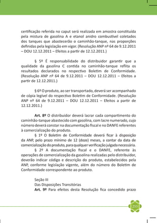 certificação referida no caput será realizada em amostra constituída
pela mistura de gasolina A e etanol anidro combustível coletados
dos tanques que abastecerão o caminhão-tanque, nas proporções
definidas pela legislação em vigor. (Resolução ANP nº 64 de 9.12.2011
– DOU 12.12.2011 – Efeitos a partir de 12.12.2011.)

	        § 5º É responsabilidade do distribuidor garantir que a
qualidade da gasolina C contida no caminhão-tanque reflita os
resultados declarados no respectivo Boletim de Conformidade.
(Resolução ANP nº 64 de 9.12.2011 – DOU 12.12.2011 – Efeitos a
partir de 12.12.2011.)

	       § 6º O produto, ao ser transportado, deverá ser acompanhado
de cópia legível do respectivo Boletim de Conformidade. (Resolução
ANP nº 64 de 9.12.2011 – DOU 12.12.2011 – Efeitos a partir de
12.12.2011.)

	      Art. 8º O distribuidor deverá lacrar cada compartimento do
caminhão-tanque abastecido com gasolina, com lacre numerado, cujo
número deverá constar na documentação fiscal e no DANFE referentes
à comercialização do produto.
	      § 1º O Boletim de Conformidade deverá ficar à disposição
da ANP, pelo prazo mínimo de 12 (doze) meses, a contar da data de
comercialização do produto, para qualquer verificação julgada necessária.
	      § 2º A documentação fiscal e o DANFE, referente às
operações de comercialização da gasolina realizadas pelo distribuidor,
deverão indicar código e descrição do produto, estabelecidos pela
ANP, conforme legislação vigente, além do número do Boletim de
Conformidade correspondente ao produto.

	       Seção III
	       Das Disposições Transitórias
	       Art. 9º Para efeitos desta Resolução fica concedido prazo



                                                                      253
 