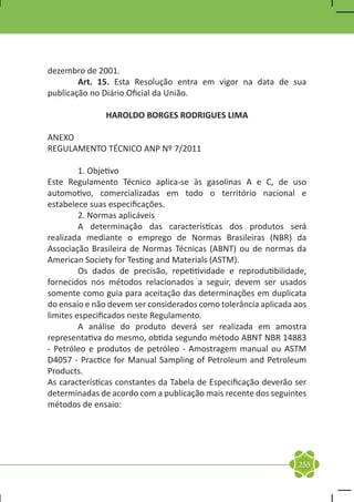 dezembro de 2001.
	       Art. 15. Esta Resolução entra em vigor na data de sua
publicação no Diário Oficial da União.

               HAROLDO BORGES RODRIGUES LIMA

ANEXO
REGULAMENTO TÉCNICO ANP Nº 7/2011

	        1. Objetivo
Este Regulamento Técnico aplica-se às gasolinas A e C, de uso
automotivo, comercializadas em todo o território nacional e
estabelece suas especificações.
	        2. Normas aplicáveis
	        A determinação das características dos produtos será
realizada mediante o emprego de Normas Brasileiras (NBR) da
Associação Brasileira de Normas Técnicas (ABNT) ou de normas da
American Society for Testing and Materials (ASTM).
	        Os dados de precisão, repetitividade e reprodutibilidade,
fornecidos nos métodos relacionados a seguir, devem ser usados
somente como guia para aceitação das determinações em duplicata
do ensaio e não devem ser considerados como tolerância aplicada aos
limites especificados neste Regulamento.
	        A análise do produto deverá ser realizada em amostra
representativa do mesmo, obtida segundo método ABNT NBR 14883
- Petróleo e produtos de petróleo - Amostragem manual ou ASTM
D4057 - Practice for Manual Sampling of Petroleum and Petroleum
Products.
As características constantes da Tabela de Especificação deverão ser
determinadas de acordo com a publicação mais recente dos seguintes
métodos de ensaio:
	




                                                                 255
 