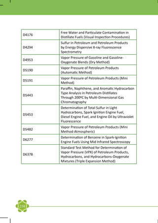 Free Water and Particulate Contamination in
 D4176
         Distillate Fuels (Visual Inspection Procedures)
         Sulfur in Petroleum and Petroleum Products
 D4294   by Energy Dispersive X-ray Fluorescence
         Spectrometry
         Vapor Pressure of Gasoline and Gasoline-
 D4953
         Oxygenate Blends (Dry Method)
         Vapor Pressure of Petroleum Products
 D5190
         (Automatic Method)
         Vapor Pressure of Petroleum Products (Mini
 D5191
         Method)
         Paraffin, Naphthene, and Aromatic Hydrocarbon
         Type Analysis in Petroleum Distillates
 D5443
         Through 200ºC by Multi-Dimensional Gas
         Chromatography
         Determination of Total Sulfur in Light
         Hydrocarbons, Spark Ignition Engine Fuel,
 D5453
         Diesel Engine Fuel, and Engine Oil by Ultraviolet
         Fluorescence
         Vapor Pressure of Petroleum Products (Mini
 D5482
         Method-Atmospheric)
         Determination of Benzene in Spark-Ignition
 D6277
         Engine Fuels Using Mid Infrared Spectroscopy
         Standard Test Method for Determination of
         Vapor Pressure (VPX) of Petroleum Products,
 D6378
         Hydrocarbons, and Hydrocarbons-Oxygenate
         Mixtures (Triple Expansion Method)




258
 