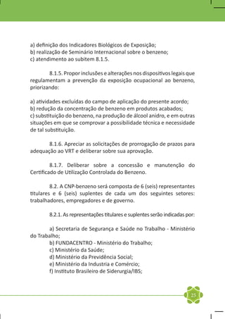 a) definição dos Indicadores Biológicos de Exposição;
b) realização de Seminário Internacional sobre o benzeno;
c) atendimento ao subitem 8.1.5.

	       8.1.5. Propor inclusões e alterações nos dispositivos legais que
regulamentam a prevenção da exposição ocupacional ao benzeno,
priorizando:

a) atividades excluídas do campo de aplicação do presente acordo;
b) redução da concentração de benzeno em produtos acabados;
c) substituição do benzeno, na produção de álcool anidro, e em outras
situações em que se comprovar a possibilidade técnica e necessidade
de tal substituição.

	      8.1.6. Apreciar as solicitações de prorrogação de prazos para
adequação ao VRT e deliberar sobre sua aprovação.

	        8.1.7. Deliberar sobre a concessão e manutenção do
Certificado de Utilização Controlada do Benzeno.

	        8.2. A CNP-benzeno será composta de 6 (seis) representantes
titulares e 6 (seis) suplentes de cada um dos seguintes setores:
trabalhadores, empregadores e de governo.

	       8.2.1. As representações titulares e suplentes serão indicadas por:

	      a) Secretaria de Segurança e Saúde no Trabalho - Ministério
do Trabalho;
	      b) FUNDACENTRO - Ministério do Trabalho;
	      c) Ministério da Saúde;
	      d) Ministério da Previdência Social;
	      e) Ministério da Industria e Comércio;
	      f) Instituto Brasileiro de Siderurgia/IBS;



                                                                         25
 
