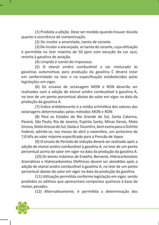 (1) Proibida a adição. Deve ser medido quando houver dúvida
quanto à ocorrência de contaminação.
	        (2) De incolor a amarelada, isenta de corante.
	        (3) De incolor a alaranjada, se isenta de corante, cuja utilização
é permitida no teor máximo de 50 ppm com exceção da cor azul,
restrita à gasolina de aviação.
	        (4) Límpido e isento de impurezas.
	        (5) O etanol anidro combustível a ser misturado às
gasolinas automotivas para produção da gasolina C deverá estar
em conformidade no teor e na especificação estabelecidos pelas
legislações em vigor.
	        (6) Os ensaios de octanagem MON e RON deverão ser
realizados com a adição de etanol anidro combustível à gasolina A,
no teor de um ponto percentual abaixo do valor em vigor na data da
produção da gasolina A.
	        (7) Índice antidetonante é a média aritmética dos valores das
octanagens determinadas pelos métodos MON e RON.
	        (8) Para os Estados do Rio Grande do Sul, Santa Catarina,
Paraná, São Paulo, Rio de Janeiro, Espírito Santo, Minas Gerais, Mato
Grosso, Mato Grosso do Sul, Goiás e Tocantins, bem como para o Distrito
Federal, admite-se, nos meses de abril a novembro, um acréscimo de
7,0 kPa ao valor máximo especificado para a Pressão de Vapor.
	        (9) O ensaio de Período de indução deverá ser realizado após a
adição de etanol anidro combustível à gasolina A, no teor de um ponto
percentual acima do valor em vigor na data da produção da gasolina A.
	        (10) Os teores máximos de Enxofre, Benzeno, Hidrocarbonetos
Aromáticos e Hidrocarbonetos Olefínicos devem ser atendidos após a
adição de etanol anidro combustível à gasolina A, no teor de um ponto
percentual abaixo do valor em vigor na data da produção da gasolina.
	        (11) Utilização permitida conforme legislação em vigor, sendo
proibidos os aditivos que apresentam compostos químicos à base de
metais pesados.
	        (12) Alternativamente, é permitida a determinação dos


262
 