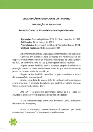 ORGANIZAÇÃO INTERNACIONAL DO TRABALHO

                    CONVENÇÃO Nº 136 de 1971

      Proteção Contra os Riscos da Intoxicação pelo Benzeno


        Aprovação: Decreto Legislativo nº 76, de 19 de novembro de 1992.
        Ratificação: 24 de março de 1993.
        Promulgação: Decreto n.º 1.253, de 27 de setembro de 1994.
        Vigência nacional: 24 de março de 1994

	       A Conferência Geral da Organização Internacional do Trabalho:
	       Convoca em Genebra pelo Conselho de Administração do
Departamento Internacional do Trabalho, e congrega na citada cidade
no dia 2 de junho de 1971 na sua qüinquagésima sexta reunião;
	       Depois de ter decidido adotar diversas propostas relativas à
proteção contra os riscos do benzeno, questão que constitui o sexto
ponto da ordem do dia da reunião, e
	       Depois de ter decidido que ditas propostas revisam a forma
de um convênio internacional,
	       Adota, com data de vinte e três de junho de mil novecentos
e setenta e um, o presente Convênio, que poderá ser citado como o
Convênio sobre o benzeno, 1971:

	       Art. 1º — A presente convenção aplicar-se-á a todas as
atividades que acarretem exposição dos trabalhadores:

	     a) ao hidrocarboneto aromático benzeno C6H6, doravante
denominado ‘benzeno’;

	      b) aos produtos cuja taxa em benzeno ultrapassar 1 por cento
em volume, doravante ‘produtos contendo benzeno’.


264
 