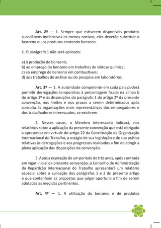 Art. 2º — 1. Sempre que estiverem disponíveis produtos
sucedâneos inofensivos os menos nocivos, eles deverão substituir o
benzeno ou os produtos contendo benzeno.

2. O parágrafo 1 não será aplicado:

a) à produção de benzeno;
b) ao emprego do benzeno em trabalhos de síntese química;
c) ao emprego de benzeno em combustíveis;
d) aos trabalhos de análise ou de pesquisa em laboratórios.

	       Art. 3º — 1. A autoridade competente em cada país poderá
permitir derrogações temporárias à percentagem fixada na alínea b
do artigo 1º e às disposições do parágrafo 1 do artigo 2º da presente
convenção, nos limites e nos prazos a serem determinados após
consulta às organizações mais representativas dos empregadores e
dos trabalhadores interessados, se existirem.

	        2. Nesses casos, o Membro interessado indicará, nos
relatórios sobre a aplicação da presente convenção que está obrigado
a apresentar em virtude do artigo 22 da Constituição da Organização
Internacional do Trabalho, o estágio de sua legislação e de sua prática
relativas às derrogações e aos progressos realizados a fim de atingir a
plena aplicação das disposições da convenção.

	       3. Após a expiração de um período de três anos, após a entrada
em vigor inicial da presente convenção, o Conselho de Administração
da Repartição Internacional do Trabalho apresentará um relatório
especial sobre a aplicação dos parágrafos 1 e 2 do presente artigo
e que contenham as propostas que julgar oportuna a fim de serem
adotadas as medidas pertinentes.

	       Art. 4º — 1. A utilização do benzeno e de produtos



                                                                    265
 