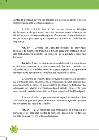 contendo benzeno deverá ser proibida em certos trabalhos a serem
determinados pela legislação nacional.

	       2. Esta proibição deverá, pelo menos, incluir a utilização
de benzeno e de produtos contendo benzeno como solventes ou
diluentes, exceto em operações que se efetuem em sistemas fechados
ou por outros processos que apresentem as mesmas condições de
segurança.

	       Art. 5º — Deverão ser adotadas medidas de prevenção
técnica e de higiene do trabalho, a fim de assegurar proteção eficaz
dos trabalhadores expostos ao benzeno ou a produtos contendo
benzeno.

	        Art. 6º — 1. Nos locais em que forem fabricados, manipulados
e utilizados benzeno ou produtos contendo benzeno, deverão ser
adotadas todas as medidas necessárias para impedir o escapamento
de vapores de benzeno na atmosfera dos locais de trabalho.

	       2. Quando os trabalhadores estiverem expostos ao benzeno
ou a produtos contendo benzeno, o empregador deverá garantir que
a concentração de benzeno na atmosfera dos locais de trabalho não
ultrapasse um máximo a ser fixado pela autoridade competente num
nível que não exceda o valor teto de 25 partes por milhão (80m3g/m).

	      3. A autoridade competente deverá expedir instruções sobre
a maneira de proceder para determinar a concentração de benzeno
na atmosfera dos locais de trabalho.

	      Art. 7º — 1. Os trabalhos que impliquem na utilização de
benzeno e de produtos contendo benzeno deverão ser feitos, na
medida do possível, em sistemas fechados.




266
 