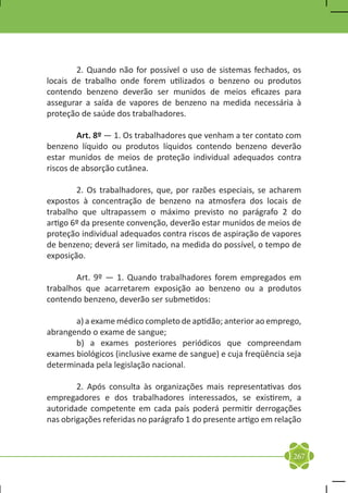2. Quando não for possível o uso de sistemas fechados, os
locais de trabalho onde forem utilizados o benzeno ou produtos
contendo benzeno deverão ser munidos de meios eficazes para
assegurar a saída de vapores de benzeno na medida necessária à
proteção de saúde dos trabalhadores.

	       Art. 8º — 1. Os trabalhadores que venham a ter contato com
benzeno líquido ou produtos líquidos contendo benzeno deverão
estar munidos de meios de proteção individual adequados contra
riscos de absorção cutânea.

	       2. Os trabalhadores, que, por razões especiais, se acharem
expostos à concentração de benzeno na atmosfera dos locais de
trabalho que ultrapassem o máximo previsto no parágrafo 2 do
artigo 6º da presente convenção, deverão estar munidos de meios de
proteção individual adequados contra riscos de aspiração de vapores
de benzeno; deverá ser limitado, na medida do possível, o tempo de
exposição.

	       Art. 9º — 1. Quando trabalhadores forem empregados em
trabalhos que acarretarem exposição ao benzeno ou a produtos
contendo benzeno, deverão ser submetidos:

	      a) a exame médico completo de aptidão; anterior ao emprego,
abrangendo o exame de sangue;
	      b) a exames posteriores periódicos que compreendam
exames biológicos (inclusive exame de sangue) e cuja freqüência seja
determinada pela legislação nacional.

	       2. Após consulta às organizações mais representativas dos
empregadores e dos trabalhadores interessados, se existirem, a
autoridade competente em cada país poderá permitir derrogações
nas obrigações referidas no parágrafo 1 do presente artigo em relação



                                                                  267
 