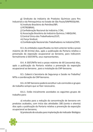 g) Sindicato da Indústria de Produtos Químicos para fins
Industriais e da Petroquímica no Estado de São Paulo/SINPROQUIM;
	       h) Instituto Brasileiro do Petróleo/IBP;
	       i) PETROBRAS;
	       j) Confederação Nacional da Indústria / CNI;
	       k) Associação Brasileira da Indústria Química / ABIQUIM;
	       l) Central Única dos Trabalhadores/CUT;
	       m) Força Sindical;
	       n) Confederação Nacional dos Trabalhadores na Indústria/CNTI;

	      8.3. As entidades especificadas no item anterior terão o prazo
máximo de 30 (trinta) dias, após a publicação da Portaria relativa a
prevenção da exposição ocupacional ao benzeno, para indicarem
formalmente à SSST/MTb, seus representantes.

	      8.4. A SSST/MTb terá o prazo máximo de 60 (sessenta) dias,
após a publicação da Portaria relativa a prevenção da exposição
ocupacional ao benzeno , para a instalação da CNP-benzeno.

	      8.5. Caberá à Secretaria de Segurança e Saúde no Trabalho/
MTb a coordenação da CNP-benzeno.

	       8.6. A CNP-benzeno poderá constituir sub-cornissões e grupos
de trabalho sempre que se fizer necessário.

	       8.6.1. Estão inicialmente acordados os seguintes grupos de
trabalho para:

	       a) estudos para a redução da concentração de benzeno em
produtos acabados, com início das atividades 180 (cento e oitenta)
dias após a publicação da Portaria relativa a prevenção da exposição
ocupacional ao benzeno;
	       b) protocolo de estudos para implantação do Indicador Biológico


26
 