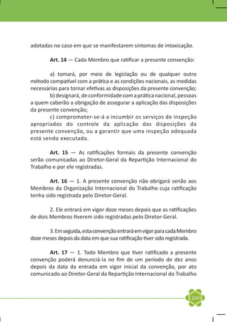 adotadas no caso em que se manifestarem sintomas de intoxicação.

	       Art. 14 — Cada Membro que ratificar a presente convenção:

	       a) tomará, por meio de legislação ou de qualquer outro
método compatível com a prática e as condições nacionais, as medidas
necessárias para tornar efetivas as disposições da presente convenção;
	       b) designará, de conformidade com a prática nacional, pessoas
a quem caberão a obrigação de assegurar a aplicação das disposições
da presente convenção;
	       c) comprometer-se-á a incumbir os serviços de inspeção
apropriados do controle da aplicação das disposições da
presente convenção, ou a garantir que uma inspeção adequada
está sendo executada.

	       Art. 15 — As ratificações formais da presente convenção
serão comunicadas ao Diretor-Geral da Repartição Internacional do
Trabalho e por ele registradas.

	       Art. 16 — 1. A presente convenção não obrigará senão aos
Membros da Organização Internacional do Trabalho cuja ratificação
tenha sido registrada pelo Diretor-Geral.

	       2. Ele entrará em vigor doze meses depois que as ratificações
de dois Membros tiverem sido registradas pelo Diretor-Geral.

	      3. Em seguida, esta convenção entrará em vigor para cada Membro
doze meses depois da data em que sua ratificação tiver sido registrada.

	      Art. 17 — 1. Todo Membro que tiver ratificado a presente
convenção poderá denunciá-la no fim de um período de dez anos
depois da data da entrada em vigor inicial da convenção, por ato
comunicado ao Diretor-Geral da Repartição Internacional do Trabalho



                                                                    269
 