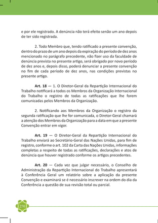 e por ele registrado. A denúncia não terá efeito senão um ano depois
de ter sido registrada.

	       2. Todo Membro que, tendo ratificado a presente convenção,
dentro do prazo de um ano depois da expiração do período de dez anos
mencionado no parágrafo precedente, não fizer uso da faculdade de
denúncia prevista no presente artigo, será obrigado por novo período
de dez anos e, depois disso, poderá denunciar a presente convenção
no fim de cada período de dez anos, nas condições previstas no
presente artigo.

	       Art. 18 — 1. O Diretor-Geral da Repartição Internacional do
Trabalho notificará a todos os Membros da Organização Internacional
do Trabalho o registro de todas as ratificações que lhe forem
comunicadas pelos Membros da Organização.

	       2. Notificando aos Membros da Organização o registro da
segunda ratificação que lhe for comunicada, o Diretor-Geral chamará
a atenção dos Membros da Organização para a data em que a presente
Convenção entrar em vigor.

	        Art. 19 — O Diretor-Geral da Repartição Internacional do
Trabalho enviará ao Secretário-Geral das Nações Unidas, para fim de
registro, conforme o art. 102 da Carta das Nações Unidas, informações
completas a respeito de todas as ratificações, declarações e atos de
denúncia que houver registrado conforme os artigos precedentes.

	      Art. 20 — Cada vez que julgar necessário, o Conselho de
Administração da Repartição Internacional do Trabalho apresentará
à Conferência Geral um relatório sobre a aplicação da presente
Convenção e examinará se é necessário inscrever na ordem do dia da
Conferência a questão de sua revisão total ou parcial.




270
 