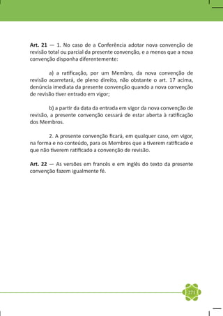 Art. 21 — 1. No caso de a Conferência adotar nova convenção de
revisão total ou parcial da presente convenção, e a menos que a nova
convenção disponha diferentemente:

	       a) a ratificação, por um Membro, da nova convenção de
revisão acarretará, de pleno direito, não obstante o art. 17 acima,
denúncia imediata da presente convenção quando a nova convenção
de revisão tiver entrado em vigor;

	       b) a partir da data da entrada em vigor da nova convenção de
revisão, a presente convenção cessará de estar aberta à ratificação
dos Membros.

	      2. A presente convenção ficará, em qualquer caso, em vigor,
na forma e no conteúdo, para os Membros que a tiverem ratificado e
que não tiverem ratificado a convenção de revisão.

Art. 22 — As versões em francês e em inglês do texto da presente
convenção fazem igualmente fé.




                                                                 271
 