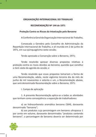 ORGANIZAÇÃO INTERNACIONAL DO TRABALHO

                 RECOMENDAÇÃO Nº 144 de 1971

      Proteção Contra os Riscos da Intoxicação pelo Benzeno

	      A Conferência Geral da Organização Internacional do Trabalho,

	       Convocada a Genebra pelo Conselho de Administração da
Repartição Internacional do Trabalho, e ali reunida em 2 de junho de
1971, em sua qüinquagésima sexta sessão;

	      Tendo aprovado a Convenção sobre o Benzeno, 1971;

	       Tendo resolvido aprovar diversas propostas relativas à
proteção contra os riscos devidos ao benzeno, questão que constitui
o item sexto da agenda da sessão; e

	       Tendo resolvido que essas propostas tomariam a forma de
uma Recomendação, adota, neste vigésimo terceiro dia do mês de
junho de mil novecentos e setenta e um, a Recomendação abaixo,
que será denominada Recomendação sobre o Benzeno, 1971:

	      I. Campo de aplicação

	      1. A presente Recomendação aplica-se a todas as atividades
que tenham como conseqüência a exposição de trabalhadores:

	      a) ao hidrocarboneto aromático benzeno C6H6, doravante
denominado “benzeno”;
	      b) aos produtos cuja percentagem em benzeno ultrapassa 1
por cento em volume, doravante denominados “produtos contendo
benzeno”; a percentagem de benzeno deveria ser determinada por


272
 
