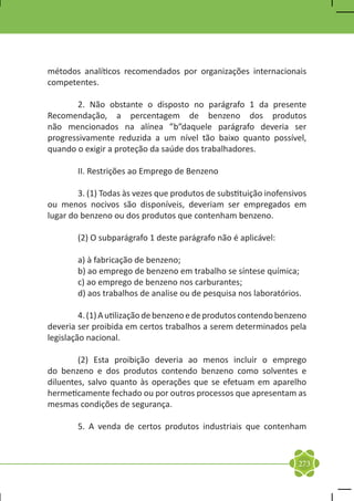 métodos analíticos recomendados por organizações internacionais
competentes.

	      2. Não obstante o disposto no parágrafo 1 da presente
Recomendação, a percentagem de benzeno dos produtos
não mencionados na alínea ”b”daquele parágrafo deveria ser
progressivamente reduzida a um nível tão baixo quanto possível,
quando o exigir a proteção da saúde dos trabalhadores.

	       II. Restrições ao Emprego de Benzeno

	       3. (1) Todas às vezes que produtos de substituição inofensivos
ou menos nocivos são disponíveis, deveriam ser empregados em
lugar do benzeno ou dos produtos que contenham benzeno.

	       (2) O subparágrafo 1 deste parágrafo não é aplicável:

	       a) à fabricação de benzeno;
	       b) ao emprego de benzeno em trabalho se síntese química;
	       c) ao emprego de benzeno nos carburantes;
	       d) aos trabalhos de analise ou de pesquisa nos laboratórios.

	        4. (1) A utilização de benzeno e de produtos contendo benzeno
deveria ser proibida em certos trabalhos a serem determinados pela
legislação nacional.

	       (2) Esta proibição deveria ao menos incluir o emprego
do benzeno e dos produtos contendo benzeno como solventes e
diluentes, salvo quanto às operações que se efetuam em aparelho
hermeticamente fechado ou por outros processos que apresentam as
mesmas condições de segurança.

	       5. A venda de certos produtos industriais que contenham



                                                                   273
 