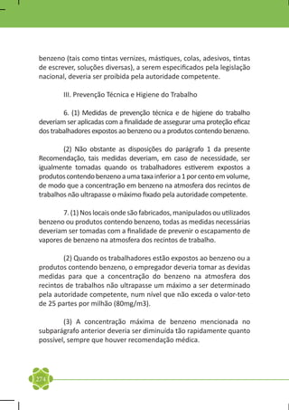 benzeno (tais como tintas vernizes, mástiques, colas, adesivos, tintas
de escrever, soluções diversas), a serem especificados pela legislação
nacional, deveria ser proibida pela autoridade competente.

	       III. Prevenção Técnica e Higiene do Trabalho

	       6. (1) Medidas de prevenção técnica e de higiene do trabalho
deveriam ser aplicadas com a finalidade de assegurar uma proteção eficaz
dos trabalhadores expostos ao benzeno ou a produtos contendo benzeno.

	       (2) Não obstante as disposições do parágrafo 1 da presente
Recomendação, tais medidas deveriam, em caso de necessidade, ser
igualmente tomadas quando os trabalhadores estiverem expostos a
produtos contendo benzeno a uma taxa inferior a 1 por cento em volume,
de modo que a concentração em benzeno na atmosfera dos recintos de
trabalhos não ultrapasse o máximo fixado pela autoridade competente.

	       7. (1) Nos locais onde são fabricados, manipulados ou utilizados
benzeno ou produtos contendo benzeno, todas as medidas necessárias
deveriam ser tomadas com a finalidade de prevenir o escapamento de
vapores de benzeno na atmosfera dos recintos de trabalho.

	       (2) Quando os trabalhadores estão expostos ao benzeno ou a
produtos contendo benzeno, o empregador deveria tomar as devidas
medidas para que a concentração do benzeno na atmosfera dos
recintos de trabalhos não ultrapasse um máximo a ser determinado
pela autoridade competente, num nível que não exceda o valor-teto
de 25 partes por milhão (80mg/m3).

	       (3) A concentração máxima de benzeno mencionada no
subparágrafo anterior deveria ser diminuída tão rapidamente quanto
possível, sempre que houver recomendação médica.




274
 