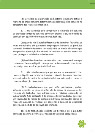 (4) Diretrizes da autoridade competente deveriam definir a
maneira de proceder para determinar a concentração do benzeno na
atmosfera dos recintos de trabalho.

	       8. (1) Os trabalhos que comportam o emprego do benzeno
ou produtos contendo benzeno deveriam processar-se, na medida do
possível, em aparelho hermeticamente. fechado.

	       (2) Quando não é possível fazer uso de aparelhos fechados, os
locais de trabalho em que forem empregados benzeno ou produtos
contendo benzeno deveriam ser equipados de meios eficientes que
assegurem a evacuação dos vapores de benzeno na medida necessária
para proteger a saúde dos trabalhadores.

	      (3) Medidas deveriam ser tomadas para que os resíduos que
contenham benzeno líquido ou vapores de benzeno não constituam
um perigo para a saúde dos trabalhadores.

	       9. (1) Os trabalhadores que podem entrar em contato com
benzeno líquido ou produtos líquidos contendo benzeno deveriam
ser equipados de meios de proteção individual adequados contra os
riscos de absorção percutânea.

	       (2) Os trabalhadores que, por razões particulares, podem
achar-se expostos a concentrações de benzeno na atmosfera dos
recintos de trabalho, que ultrapassem o máximo apontado no
subparágrafo 2 do parágrafo 7 da presente Recomendação, deveriam
ser equipados de meios de proteção individual adequados contra os
riscos de inalação de vapores de benzeno: a duração da exposição
deveria, na medida do possível, ser limitada.

	      10. Todo trabalhador exposto ao benzeno ou a produtos
contendo benzeno deveria usar roupas de trabalho apropriadas.



                                                                  275
 