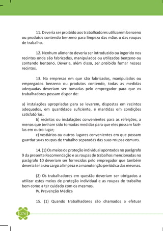 11. Deveria ser proibido aos trabalhadores utilizarem benzeno
ou produtos contendo benzeno para limpeza das mãos u das roupas
de trabalho.

	       12. Nenhum alimento deveria ser introduzido ou ingerido nos
recintos onde são fabricados, manipulados ou utilizados benzeno ou
contendo benzeno. Deveria, além disso, ser proibido fumar nesses
recintos.

	       13. Na empresas em que são fabricados, manipulados ou
empregados benzeno ou produtos contendo, todas as medidas
adequadas deveriam ser tomadas pelo empregador para que os
trabalhadores possam dispor de:

a) instalações apropriadas para se levarem, dispostas em recintos
adequados, em quantidade suficiente, e mantidas em condições
satisfatórias;
	        b) recintos ou instalações convenientes para as refeições, a
menos que tenham sido tomadas medidas para que eles possam fazê-
las em outro lugar;
	        c) vestiários ou outros lugares convenientes em que possam
guardar suas roupas de trabalho separadas das suas roupas comuns.

	        14. (1) Os meios de proteção individual apontados no parágrafo
9 da presente Recomendação e as roupas de trabalhos mencionadas no
parágrafo 10 deveriam ser fornecidos pelo empregador que também
deveria ter a seu cargo a limpeza e a manutenção periódica das mesmas.

	        (2) Os trabalhadores em questão deveriam ser obrigados a
utilizar estes meios de proteção individual e as roupas de trabalho
bem como a ter cuidado com os mesmos.
	        IV. Prevenção Médica

	       15. (1) Quando trabalhadores são chamados a efetuar

276
 