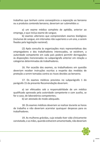 trabalhos que tenham como conseqüência a exposição ao benzeno
ou a produtos contendo benzeno, deveriam ser submetidos a:

	        a) um exame médico completo de aptidão, anterior ao
emprego, e que inclua exame de sangue;
	        b) exames ulteriores que compreendam exames biológicos
(inclusive de sangue, em intervalos não superiores a um ano, a serem
fixados pela legislação nacional).

	       (2) Após consulta às organizações mais representativas dos
empregadores e dos trabalhadores interessados, se existirem, a
autoridade competente em cada país poderá permitir derrogações
às disposições mencionadas no subparágrafo anterior em relação a
categorias determinadas de trabalhadores.

	      16. Por ocasião dos exames, os trabalhadores em questão
deveriam receber instruções escritas a respeito das medidas de
proteção a serem tomadas contra os riscos devidos ao benzeno.

	       17. Os exames médicos previstos no subparágrafo 1 do
parágrafo 15 da presente Recomendação deveriam:

	        a) ser efetuados sob a responsabilidade de um médico
qualificado aprovado pela autoridade competente e com auxílio, se
for o caso, de laboratórios competentes;
	        b) ser atestado de modo adequado.

	       18. Os exames médicos deveriam se realizar durante as horas
de trabalho e não deveriam acarretar quaisquer despesas para os
trabalhadores.

	       19. As mulheres grávidas, cujo estado tiver sido clinicamente
constatado, e as mães, quando estiverem amamentado, não deveriam


                                                                  277
 