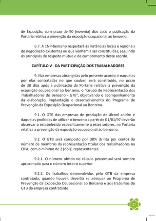de Exposição, com prazo de 90 (noventa) dias após a publicação da
Portaria relativa a prevenção da exposição ocupacional ao benzeno.

	       8.7. A CNP-benzeno respeitará as instâncias locais e regionais
de negociação existentes ou que venham a ser constituídas, seguindo
os princípios de respeito mútuo e de cumprimento deste acordo.

      CAPÍTULO V - DA PARTICIPAÇÃO DOS TRABALHADORES

	       9. Nas empresas abrangidas pelo presente acordo, e naquelas
por elas contratadas no que couber, será constituído, no prazo
de 30 dias após a publicação da Portaria relativa a prevenção da
exposição ocupacional ao benzeno, o “Grupo de Representação dos
Trabalhadores do Benzeno - GTB”, objetivando o acompanhamento
da elaboração, implantação e desenvolvimento do Programa de
Prevenção da Exposição Ocupacional ao Benzeno.

	        9.1. O GTB das empresas de produção de álcool anidro e
daquelas proibidas de utilizar o benzeno a partir de 01/01/97 deverão
observar o estabelecido especificamente a estes setores, na Portaria
relativa a prevenção da exposição ocupacional ao benzeno.

	       9.2. O GTB será composto por 30% (trinta por cento) do
número de membros da representação titular dos trabalhadores na
CIPA, com o mínimo de 2 (dois) representantes.

	      9.2.1. O número obtido no cálculo percentual será sempre
aproximado para o número inteiro superior.

	       9.2.2. Os trabalhos desenvolvidos pelo GTB da empresa
contratada, quando houver, deverão se adequar ao Programa de
Prevenção da Exposição Ocupacional ao Benzeno e aos trabalhos do
GTB da empresa contratante.


                                                                    27
 