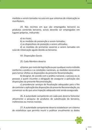 medidas a serem tomadas no caso em que sintomas de intoxicação se
manifestem.

	       24. Nos recintos em que são empregados benzeno ou
produtos contendo benzeno, avisos deverão ser empregados em
lugares próprios, indicando:

	       a) os riscos;
	       b) as medidas de prevenção a serem tomadas;
	       c) os dispositivos de proteção a serem utilizados;
	       d) as medidas de primeiros socorros a serem tomadas em
caso de intoxicação aguda devida ao benzeno.

	       VII. Disposições Gerais

	       25. Cada Membro deveria:

	       a) tomar, por meio de legislação ou por qualquer outro método
conforme a pratica e as condições nacionais, as medidas necessárias
para tornar efetiva as disposições da presente Recomendação;
	       b) designar, de acordo com a prática nacional, a pessoa ou as
pessoas a quem incumbe a obrigação de assegurar a aplicação das
disposições da presente Recomendação;
	       c) providenciar serviços de fiscalização adequados para o fim
de controlar a aplicação das disposições da presente Recomendação, ou
convencer-se de que uma inspeção adequada está sendo assegurada.

	       26. A autoridade competente em cada país deveria fomentar
ativamente a pesquisa de produtos de substituição do benzeno,
inofensivos ou menos nocivos.

	       27. A autoridade competente deveria estabelecer um sistema
de estatísticas que permita reunir e publicar anualmente os dados



                                                                  279
 