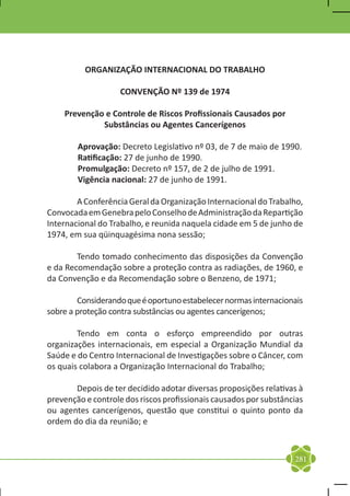 ORGANIZAÇÃO INTERNACIONAL DO TRABALHO

                    CONVENÇÃO Nº 139 de 1974

    Prevenção e Controle de Riscos Profissionais Causados por
             Substâncias ou Agentes Cancerígenos

        Aprovação: Decreto Legislativo nº 03, de 7 de maio de 1990.
        Ratificação: 27 de junho de 1990.
        Promulgação: Decreto nº 157, de 2 de julho de 1991.
        Vigência nacional: 27 de junho de 1991.

	       A Conferência Geral da Organização Internacional do Trabalho,
Convocada em Genebra pelo Conselho de Administração da Repartição
Internacional do Trabalho, e reunida naquela cidade em 5 de junho de
1974, em sua qüinquagésima nona sessão;

	       Tendo tomado conhecimento das disposições da Convenção
e da Recomendação sobre a proteção contra as radiações, de 1960, e
da Convenção e da Recomendação sobre o Benzeno, de 1971;

	       Considerando que é oportuno estabelecer normas internacionais
sobre a proteção contra substâncias ou agentes cancerígenos;

	       Tendo em conta o esforço empreendido por outras
organizações internacionais, em especial a Organização Mundial da
Saúde e do Centro Internacional de Investigações sobre o Câncer, com
os quais colabora a Organização Internacional do Trabalho;

	      Depois de ter decidido adotar diversas proposições relativas à
prevenção e controle dos riscos profissionais causados por substâncias
ou agentes cancerígenos, questão que constitui o quinto ponto da
ordem do dia da reunião; e



                                                                   281
 