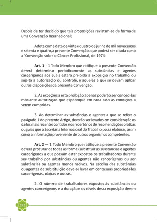 Depois de ter decidido que tais proposições revistam-se da forma de
uma Convenção Internacional;

	       Adota com a data de vinte e quatro de junho de mil novecentos
e setenta e quatro, a presente Convenção, que poderá ser citada como
a ‘Convenção sobre o Câncer Profissional, de 1974:

	        Art. 1 - 1 Todo Membro que ratifique a presente Convenção
deverá determinar periodicamente as substâncias e agentes
cancerígenos aos quais estará proibida a exposição no trabalho, ou
sujeita a autorização ou controle, e aqueles a que se devam aplicar
outras disposições da presente Convenção.

	      2. As exceções a esta proibição apenas poderão ser concedidas
mediante autorização que especifique em cada caso as condições a
serem cumpridas.

	       3. Ao determinar as substâncias e agentes a que se refere o
parágrafo 1 do presente Artigo, deverão ser levados em consideração os
dados mais recentes contidos nos repertórios de recomendações práticas
ou guias que a Secretaria Internacional do Trabalho possa elaborar, assim
como a informação proveniente de outros organismos competentes.

	       Art. 2 — 1. Todo Membro que ratifique a presente Convenção
deverá procurar de todas as formas substituir as substâncias e agentes
cancerígenos a que possam estar expostos os trabalhadores durante
seu trabalho por substâncias ou agentes não cancerígenos ou por
substâncias ou agentes menos nocivos. Na escolha das substâncias
ou agentes de substituição deve-se levar em conta suas propriedades
cancerígenas, tóxicas e outras.

	      2. O número de trabalhadores expostos às substâncias ou
agentes cancerígenos e a duração e os níveis dessa exposição devem



282
 