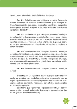 ser reduzidos ao mínimo compatível com a segurança.

	       Art. 3 — Todo Membro que ratifique a presente Convenção
deverá prescrever as medidas a serem tomadas para proteger os
trabalhadores contra os riscos de exposição a substâncias ou agentes
cancerígenos e deverá assegurar o estabelecimento de um sistema
apropriado de registros.

	       Art. 4 — Todo Membro que ratifique a presente Convenção
deverá adotar medidas para que os trabalhadores que tenham estado,
estejam ou corram o risco de vir a estar expostos a substâncias ou
agentes cancerígenos recebam toda a informação disponível sobre
os perigos que representam tais substâncias e sobre as medidas a
serem aplicadas.

	       Art. 5 — Todo Membro que ratifique a presente Convenção
deverá adotar medidas para assegurar que sejam proporcionados aos
trabalhadores os exames médicos ou os exames ou investigações de
natureza biológica ou de outro tipo, durante ou depois do emprego,
que sejam necessários para avaliar a exposição ou o estado de saúde
com relação aos riscos profissionais.

	       Art. 6 — Todo Membro que ratifique a presente Convenção
deverá:

	       a) adotar, por via legislativa ou por qualquer outro método
conforme a prática e as condições nacionais, e em consulta com as
organizações internacionais de empregadores e de trabalhadores mais
representativas, as medidas necessárias para efetivar as disposições
da presente Convenção;
	       b) indicar a que organismos ou pessoas incumbe, de acordo
com a prática nacional, a obrigação de assegurar o cumprimento das
disposições da presente Convenção;



                                                                 283
 