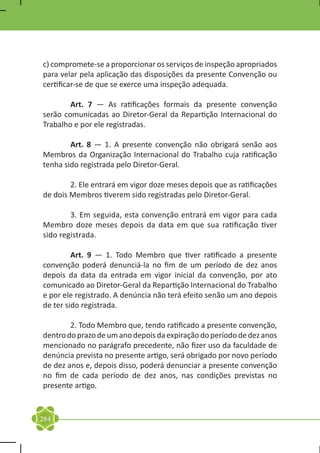 c) compromete-se a proporcionar os serviços de inspeção apropriados
para velar pela aplicação das disposições da presente Convenção ou
certificar-se de que se exerce uma inspeção adequada.

	       Art. 7 — As ratificações formais da presente convenção
serão comunicadas ao Diretor-Geral da Repartição Internacional do
Trabalho e por ele registradas.

	       Art. 8 — 1. A presente convenção não obrigará senão aos
Membros da Organização Internacional do Trabalho cuja ratificação
tenha sido registrada pelo Diretor-Geral.

	       2. Ele entrará em vigor doze meses depois que as ratificações
de dois Membros tiverem sido registradas pelo Diretor-Geral.

	       3. Em seguida, esta convenção entrará em vigor para cada
Membro doze meses depois da data em que sua ratificação tiver
sido registrada.

	        Art. 9 — 1. Todo Membro que tiver ratificado a presente
convenção poderá denunciá-la no fim de um período de dez anos
depois da data da entrada em vigor inicial da convenção, por ato
comunicado ao Diretor-Geral da Repartição Internacional do Trabalho
e por ele registrado. A denúncia não terá efeito senão um ano depois
de ter sido registrada.

	       2. Todo Membro que, tendo ratificado a presente convenção,
dentro do prazo de um ano depois da expiração do período de dez anos
mencionado no parágrafo precedente, não fizer uso da faculdade de
denúncia prevista no presente artigo, será obrigado por novo período
de dez anos e, depois disso, poderá denunciar a presente convenção
no fim de cada período de dez anos, nas condições previstas no
presente artigo.


284
 