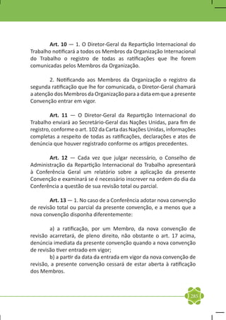 Art. 10 — 1. O Diretor-Geral da Repartição Internacional do
Trabalho notificará a todos os Membros da Organização Internacional
do Trabalho o registro de todas as ratificações que lhe forem
comunicadas pelos Membros da Organização.

	       2. Notificando aos Membros da Organização o registro da
segunda ratificação que lhe for comunicada, o Diretor-Geral chamará
a atenção dos Membros da Organização para a data em que a presente
Convenção entrar em vigor.

	        Art. 11 — O Diretor-Geral da Repartição Internacional do
Trabalho enviará ao Secretário-Geral das Nações Unidas, para fim de
registro, conforme o art. 102 da Carta das Nações Unidas, informações
completas a respeito de todas as ratificações, declarações e atos de
denúncia que houver registrado conforme os artigos precedentes.

	      Art. 12 — Cada vez que julgar necessário, o Conselho de
Administração da Repartição Internacional do Trabalho apresentará
à Conferência Geral um relatório sobre a aplicação da presente
Convenção e examinará se é necessário inscrever na ordem do dia da
Conferência a questão de sua revisão total ou parcial.

	       Art. 13 — 1. No caso de a Conferência adotar nova convenção
de revisão total ou parcial da presente convenção, e a menos que a
nova convenção disponha diferentemente:

	       a) a ratificação, por um Membro, da nova convenção de
revisão acarretará, de pleno direito, não obstante o art. 17 acima,
denúncia imediata da presente convenção quando a nova convenção
de revisão tiver entrado em vigor;
	       b) a partir da data da entrada em vigor da nova convenção de
revisão, a presente convenção cessará de estar aberta à ratificação
dos Membros.



                                                                  285
 