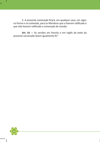 2. A presente convenção ficará, em qualquer caso, em vigor,
na forma e no conteúdo, para os Membros que a tiverem ratificado e
que não tiverem ratificado a convenção de revisão.

	      Art. 14 — As versões em francês e em inglês do texto da
presente convenção fazem igualmente fé.”




286
 
