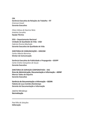 CNI
Gerência Executiva de Relações do Trabalho – RT
Emerson Casali
Gerente-Executivo

Clóvis Veloso de Queiroz Neto
Andréia Carvalho
Equipe Técnica

SESI – Departamento Nacional
Unidade de Qualidade de Vida - UQV
Fabrízio Pereira Machado
Gerente Executivo de Qualidade de Vida

DIRETORIA DE COMUNICAÇÃO – DIRCOM
Carlos Alberto Barreiros
Diretor de Comunicação

Gerência Executiva de Publicidade e Propaganda – GEXPP
Carla Cristine Gonçalves de Souza
Gerente Executiva

DIRETORIA DE SERVIÇOS CORPORATIVOS – DSC
Área de Administração, Documentação e Informação – ADINF
Marcos Tadeu de Siqueira
Gerente-Executivo

Gerência de Documentação e Informação – GEDIN
Fabíola de Luca Coimbra Bomtempo
Gerente de Documentação e Informação

Jakeline Mendonça
Normalização

________________________________________________________________

Pool Mix de Soluções
Editoração
 