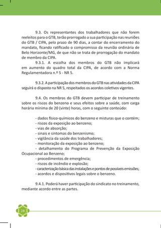 9.3. Os representantes dos trabalhadores que não forem
reeleitos para o GTB, terão prorrogado a sua participação nas reuniões
do GTB / CIPA, pelo prazo de 90 dias, a contar do encerramento do
mandato, ficando ratificado o compromisso da reunião ordinária de
Belo Horizonte/MG, de que não se trata de prorrogação do mandato
de membro da CIPA.
	       9.3.1. A escolha dos membros do GTB não implicará
em aumento do quadro total da CIPA, de acordo com a Norma
Regulamentadora n.º 5 - NR 5.

	        9.3.2. A participação dos membros do GTB nas atividades da CIPA
seguirá o disposto na NR 5, respeitados os acordos coletivos vigentes.

	       9.4. Os membros do GTB devem participar de treinamento
sobre os riscos do benzeno e seus efeitos sobre a saúde, com carga
horária mínima de 20 (vinte) horas, com o seguinte conteúdo:

	      - dados físico-químicos do benzeno e misturas que o contém;
	      - riscos da exposição ao benzeno;
	      - vias de absorção;
	      - sinais e sintomas do benzenismo;
	      - vigilância da saúde dos trabalhadores;
	      - monitoração da exposição ao benzeno;
	      - detalhamento do Programa de Prevenção da Exposição
Ocupacional ao Benzeno;
	      - procedimentos de emergência;
	      - riscos de incêndio e explosão;
	      - caracterização básica das instalações e pontos de possíveis emissões;
	      - acordos e dispositivos legais sobre o benzeno.

	      9.4.1. Poderá haver participação do sindicato no treinamento,
mediante acordo entre as partes.




28
 