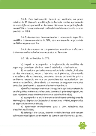 9.4.2. Este treinamento deverá ser realizado no prazo
máximo de 90 dias após a publicação da Portaria relativa a prevenção
da exposição ocupacional ao benzeno. No caso de organização de
novas CIPA, o treinamento será realizado imediatamente após o curso
previsto na NR-5.

	      9.4.3. As empresas devem estender o treinamento específico
do GTB a todos os membros da CIPA, sem aumento da carga horária
de 20 horas para esse fim.

	      9.4.4. As empresas se comprometem a continuar a efetuar o
treinamento dos trabalhadores expostos ao Benzeno.

	       9.5. São atribuições do GTB:

	       a) sugerir e acompanhar a implantação de medidas de
segurança que visem eliminar riscos à saúde dos trabalhadores;
	       b) inspecionar periodicamente os locais de trabalho, inclusive
os das contratadas, onde o benzeno está presente, observando
a existência de vazamentos, derrames, fontes de emissão para o
ambiente, execução correta de procedimentos estabelecidos em
normas específicas, observância das normas de segurança e outras
questões pertinentes a assuntos de sua competência;
	       c) verificar o cumprimento de cronogramas e prazos de execução
de obrigações referentes ao benzeno, assumidas pelo empregador, ou
seus representantes em compromissos e acordos firmados;
	       d) acompanhar e analisar o desenvolvimento do Programa de
Prevenção da Exposição Ocupacional ao Benzeno -PPEOB, respeitados
os aspectos técnicos e éticos;
	       e) apresentar mensalmente para a CIPA relatórios dos
trabalhos realizados;
	       f) participar de cursos, eventos e treinamentos que versem
sobre assuntos ligados ao benzeno, de comum acordo entre as partes.



                                                                    29
 
