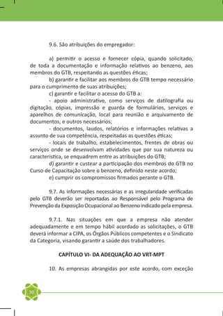 9.6. São atribuições do empregador:

	       a) permitir o acesso e fornecer cópia, quando solicitado,
de toda a documentação e informação relativos ao benzeno, aos
membros do GTB, respeitando as questões éticas;
	       b) garantir e facilitar aos membros do GTB tempo necessário
para o cumprimento de suas atribuições;
	       c) garantir e facilitar o acesso do GTB a:
	       - apoio administrativo, como serviços de datilografia ou
digitação, cópias, impressão e guarda de formulários, serviços e
aparelhos de comunicação, local para reunião e arquivamento de
documentos, e outros necessários;
	       - documentos, laudos, relatórios e informações relativas a
assunto de sua competência, respeitadas as questões éticas;
	       - locais de trabalho, estabelecimentos, frentes de obras ou
serviços onde se desenvolvam atividades que por sua natureza ou
característica, se enquadrem entre as atribuições do GTB;
	       d) garantir e custear a participação dos membros do GTB no
Curso de Capacitação sobre o benzeno, definido neste acordo;
	       e) cumprir os compromissos firmados perante o GTB.

	      9.7. As informações necessárias e as irregularidade verificadas
pelo GTB deverão ser reportadas ao Responsável pelo Programa de
Prevenção da Exposição Ocupacional ao Benzeno indicado pela empresa.

	       9.7.1. Nas situações em que a empresa não atender
adequadamente e em tempo hábil acordado as solicitações, o GTB
deverá informar a CIPA, os Órgãos Públicos competentes e o Sindicato
da Categoria, visando garantir a saúde dos trabalhadores.

            CAPÍTULO VI- DA ADEQUAÇÃO AO VRT-MPT

	       10. As empresas abrangidas por este acordo, com exceção



30
 