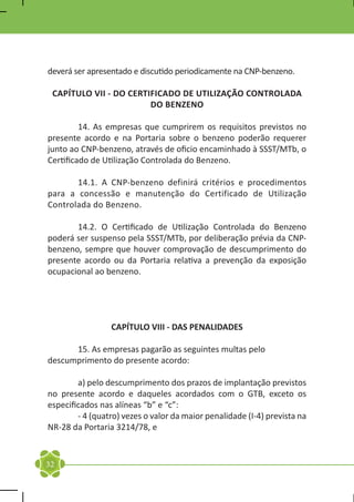 deverá ser apresentado e discutido periodicamente na CNP-benzeno.

 CAPÍTULO VII - DO CERTIFICADO DE UTILIZAÇÃO CONTROLADA
                        DO BENZENO

	        14. As empresas que cumprirem os requisitos previstos no
presente acordo e na Portaria sobre o benzeno poderão requerer
junto ao CNP-benzeno, através de oficio encaminhado à SSST/MTb, o
Certificado de Utilização Controlada do Benzeno.

	      14.1. A CNP-benzeno definirá critérios e procedimentos
para a concessão e manutenção do Certificado de Utilização
Controlada do Benzeno.

	      14.2. O Certificado de Utilização Controlada do Benzeno
poderá ser suspenso pela SSST/MTb, por deliberação prévia da CNP-
benzeno, sempre que houver comprovação de descumprimento do
presente acordo ou da Portaria relativa a prevenção da exposição
ocupacional ao benzeno.




                 CAPÍTULO VIII - DAS PENALIDADES

	     15. As empresas pagarão as seguintes multas pelo
descumprimento do presente acordo:

	       a) pelo descumprimento dos prazos de implantação previstos
no presente acordo e daqueles acordados com o GTB, exceto os
especificados nas alíneas “b” e “c”:
	       - 4 (quatro) vezes o valor da maior penalidade (I-4) prevista na
NR-28 da Portaria 3214/78, e


32
 