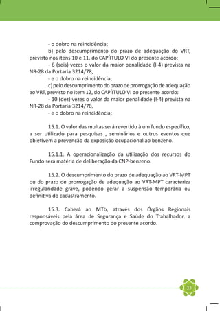 - o dobro na reincidência;
	       b) pelo descumprimento do prazo de adequação do VRT,
previsto nos itens 10 e 11, do CAPÍITULO VI do presente acordo:
	       - 6 (seis) vezes o valor da maior penalidade (I-4) prevista na
NR-28 da Portaria 3214/78,
	       - e o dobro na reincidência;
	       c) pelo descumprimento do prazo de prorrogação de adequação
ao VRT, previsto no item 12, do CAPÍITULO VI do presente acordo:
	       - 10 (dez) vezes o valor da maior penalidade (I-4) prevista na
NR-28 da Portaria 3214/78,
	       - e o dobro na reincidência;

	       15.1. O valor das multas será revertido à um fundo específico,
a ser utilizado para pesquisas , seminários e outros eventos que
objetivem a prevenção da exposição ocupacional ao benzeno.

	      15.1.1. A operacionalização da utilização dos recursos do
Fundo será matéria de deliberação da CNP-benzeno.

	        15.2. O descumprimento do prazo de adequação ao VRT-MPT
ou do prazo de prorrogação de adequação ao VRT-MPT caracteriza
irregularidade grave, podendo gerar a suspensão temporária ou
definitiva do cadastramento.

	      15.3. Caberá ao MTb, através dos Órgãos Regionais
responsáveis pela área de Segurança e Saúde do Trabalhador, a
comprovação do descumprimento do presente acordo.




                                                                    33
 