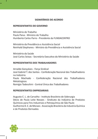SIGNATÁRIOS DO ACORDO

REPRESENTANTES DO GOVERNO

Ministério do Trabalho
Paulo Paiva - Ministro do Trabalho
Humberto Carlos Parro - Presidente da FUNDACENTRO

Ministério da Previdência e Assistência Social
Reinhold Stephanes - Ministro da Previdência e Assistência Social

Ministério da Saúde
José Carlos Seixas - Secretário Executivo do Ministério da Saúde

REPRESENTANTES DOS TRABALHADORES

Arnaldo Gonçalves - Força Sindical
José Gabriel T. dos Santos - Confederação Nacional dos Trabalhadores
na Indústria
Paulo Machado - Confederação Nacional dos Trabalhadores
Metalúrgicos
Remígio Todeschini - Central Única dos Trabalhadores

REPRESENTANTES EMPRESARIAIS

Augusto C. L. de Carvalho - Instituto Brasileiro de Siderurgia
Décio de Paula Leite Novaes - Sindicato da Indústria de Produtos
Químicos para Fins Industriais e Petroquímica de São Paulo
Guilherme D. E. de Moraes - Associação Brasileira da Industria Química
e de Produtos Derivados




34
 