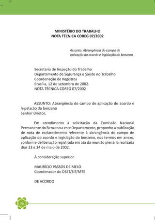 MINISTÉRIO DO TRABALHO
                  NOTA TÉCNICA COREG 07/2002


                             Assunto: Abrangência do campo de
                             aplicação do acordo e legislação do benzeno


        Secretaria de Inspeção do Trabalho
        Departamento de Segurança e Saúde no Trabalho
        Coordenação de Registros
        Brasília, 12 de setembro de 2002.
        NOTA TÉCNICA COREG 07/2002


	        ASSUNTO: Abrangência do campo de aplicação do acordo e
legislação do benzeno
Senhor Diretor,

	       Em atendimento à solicitação da Comissão Nacional
Permanente do Benzeno a este Departamento, proponho a publicação
de nota de esclarecimento referente à abrangência do campo de
aplicação do acordo e legislação do benzeno, nos termos em anexo,
conforme deliberação registrada em ata da reunião plenária realizada
dias 23 e 24 de maio de 2002.

        À consideração superior.

        MAURÍCIO PASSOS DE MELO
        Coordenador do DSST/SIT/MTE

        DE ACORDO




36
 