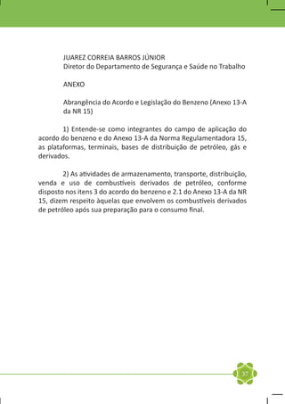 JUAREZ CORREIA BARROS JÚNIOR
        Diretor do Departamento de Segurança e Saúde no Trabalho

        ANEXO

        Abrangência do Acordo e Legislação do Benzeno (Anexo 13-A
        da NR 15)

	       1) Entende-se como integrantes do campo de aplicação do
acordo do benzeno e do Anexo 13-A da Norma Regulamentadora 15,
as plataformas, terminais, bases de distribuição de petróleo, gás e
derivados.

	       2) As atividades de armazenamento, transporte, distribuição,
venda e uso de combustíveis derivados de petróleo, conforme
disposto nos itens 3 do acordo do benzeno e 2.1 do Anexo 13-A da NR
15, dizem respeito àquelas que envolvem os combustíveis derivados
de petróleo após sua preparação para o consumo final.




                                                                  37
 