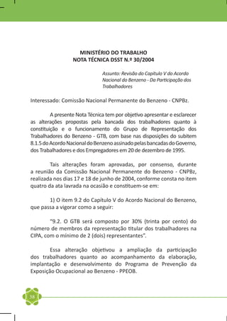 MINISTÉRIO DO TRABALHO
                  NOTA TÉCNICA DSST N.º 30/2004

                               Assunto: Revisão do Capítulo V do Acordo
                               Nacional do Benzeno - Da Participação dos
                               Trabalhadores

Interessado: Comissão Nacional Permanente do Benzeno - CNPBz.

	        A presente Nota Técnica tem por objetivo apresentar e esclarecer
as alterações propostas pela bancada dos trabalhadores quanto à
constituição e o funcionamento do Grupo de Representação dos
Trabalhadores do Benzeno - GTB, com base nas disposições do subitem
8.1.5 do Acordo Nacional do Benzeno assinado pelas bancadas do Governo,
dos Trabalhadores e dos Empregadores em 20 de dezembro de 1995.

	       Tais alterações foram aprovadas, por consenso, durante
a reunião da Comissão Nacional Permanente do Benzeno - CNPBz,
realizada nos dias 17 e 18 de junho de 2004, conforme consta no item
quatro da ata lavrada na ocasião e constituem-se em:

	      1) O item 9.2 do Capítulo V do Acordo Nacional do Benzeno,
que passa a vigorar como a seguir:

	       “9.2. O GTB será composto por 30% (trinta por cento) do
número de membros da representação titular dos trabalhadores na
CIPA, com o mínimo de 2 (dois) representantes”.

	       Essa alteração objetivou a ampliação da participação
dos trabalhadores quanto ao acompanhamento da elaboração,
implantação e desenvolvimento do Programa de Prevenção da
Exposição Ocupacional ao Benzeno - PPEOB.



38
 