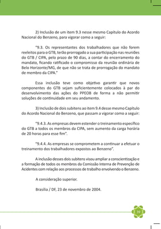 2) Inclusão de um item 9.3 nesse mesmo Capítulo do Acordo
Nacional do Benzeno, para vigorar como a seguir:

	       “9.3. Os representantes dos trabalhadores que não forem
reeleitos para o GTB, terão prorrogado a sua participação nas reuniões
do GTB / CIPA, pelo prazo de 90 dias, a contar do encerramento do
mandato, ficando ratificado o compromisso da reunião ordinária de
Belo Horizonte/MG, de que não se trata de prorrogação do mandato
de membro da CIPA.”

	      Essa inclusão teve como objetivo garantir que novos
componentes do GTB sejam suficientemente colocados à par do
desenvolvimento das ações do PPEOB de forma a não permitir
soluções de continuidade em seu andamento.

	      3) Inclusão de dois subitens ao item 9.4 desse mesmo Capítulo
do Acordo Nacional do Benzeno, que passam a vigorar como a seguir:

	      “9.4.3. As empresas devem estender o treinamento específico
do GTB a todos os membros da CIPA, sem aumento da carga horária
de 20 horas para esse fim”.

	      “9.4.4. As empresas se comprometem a continuar a efetuar o
treinamento dos trabalhadores expostos ao Benzeno”.

	       A inclusão desses dois subitens visou ampliar a conscientização e
a formação de todos os membros da Comissão Interna de Prevenção de
Acidentes com relação aos processos de trabalho envolvendo o Benzeno.

        A consideração superior.

        Brasília / DF, 23 de novembro de 2004.




                                                                       39
 