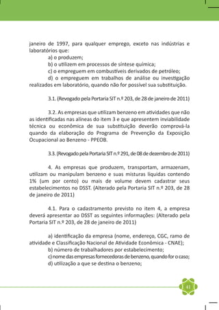 janeiro de 1997, para qualquer emprego, exceto nas indústrias e
laboratórios que:
	       a) o produzem;
	       b) o utilizem em processos de síntese química;
	       c) o empreguem em combustíveis derivados de petróleo;
	       d) o empreguem em trabalhos de análise ou investigação
realizados em laboratório, quando não for possível sua substituição.

	       3.1. (Revogado pela Portaria SIT n.º 203, de 28 de janeiro de 2011)

	       3.2. As empresas que utilizam benzeno em atividades que não
as identificadas nas alíneas do item 3 e que apresentem inviabilidade
técnica ou econômica de sua substituição deverão comprová-la
quando da elaboração do Programa de Prevenção da Exposição
Ocupacional ao Benzeno - PPEOB.

	       3.3. (Revogado pela Portaria SIT n.º 291, de 08 de dezembro de 2011)

	       4. As empresas que produzem, transportam, armazenam,
utilizam ou manipulam benzeno e suas misturas líquidas contendo
1% (um por cento) ou mais de volume devem cadastrar seus
estabelecimentos no DSST. (Alterado pela Portaria SIT n.º 203, de 28
de janeiro de 2011)

	       4.1. Para o cadastramento previsto no item 4, a empresa
deverá apresentar ao DSST as seguintes informações: (Alterado pela
Portaria SIT n.º 203, de 28 de janeiro de 2011)

	       a) identificação da empresa (nome, endereço, CGC, ramo de
atividade e Classificação Nacional de Atividade Econômica - CNAE);
	       b) número de trabalhadores por estabelecimento;
	       c) nome das empresas fornecedoras de benzeno, quando for o caso;
	       d) utilização a que se destina o benzeno;



                                                                          41
 