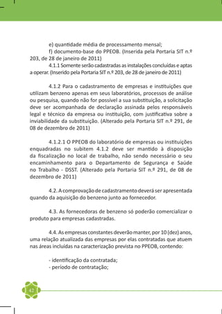 e) quantidade média de processamento mensal;
	        f) documento-base do PPEOB. (Inserida pela Portaria SIT n.º
203, de 28 de janeiro de 2011)
	        4.1.1 Somente serão cadastradas as instalações concluídas e aptas
a operar. (Inserido pela Portaria SIT n.º 203, de 28 de janeiro de 2011)

	        4.1.2 Para o cadastramento de empresas e instituições que
utilizam benzeno apenas em seus laboratórios, processos de análise
ou pesquisa, quando não for possível a sua substituição, a solicitação
deve ser acompanhada de declaração assinada pelos responsáveis
legal e técnico da empresa ou instituição, com justificativa sobre a
inviabilidade da substituição. (Alterado pela Portaria SIT n.º 291, de
08 de dezembro de 2011)

	       4.1.2.1 O PPEOB do laboratório de empresas ou instituições
enquadradas no subitem 4.1.2 deve ser mantido à disposição
da fiscalização no local de trabalho, não sendo necessário o seu
encaminhamento para o Departamento de Segurança e Saúde
no Trabalho - DSST. (Alterado pela Portaria SIT n.º 291, de 08 de
dezembro de 2011)

	      4.2. A comprovação de cadastramento deverá ser apresentada
quando da aquisição do benzeno junto ao fornecedor.

	      4.3. As fornecedoras de benzeno só poderão comercializar o
produto para empresas cadastradas.

	       4.4. As empresas constantes deverão manter, por 10 (dez) anos,
uma relação atualizada das empresas por elas contratadas que atuem
nas áreas incluídas na caracterização prevista no PPEOB, contendo:

	       - identificação da contratada;
	       - período de contratação;


42
 