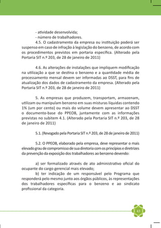 - atividade desenvolvida;
	       - número de trabalhadores.
	       4.5. O cadastramento da empresa ou instituição poderá ser
suspenso em caso de infração à legislação do benzeno, de acordo com
os procedimentos previstos em portaria específica. (Alterado pela
Portaria SIT n.º 203, de 28 de janeiro de 2011)

	        4.6. As alterações de instalações que impliquem modificação
na utilização a que se destina o benzeno e a quantidade média de
processamento mensal devem ser informadas ao DSST, para fins de
atualização dos dados de cadastramento da empresa. (Alterado pela
Portaria SIT n.º 203, de 28 de janeiro de 2011)

	       5. As empresas que produzem, transportam, armazenam,
utilizam ou manipulam benzeno em suas misturas líquidas contendo
1% (um por cento) ou mais do volume devem apresentar ao DSST
o documento-base do PPEOB, juntamente com as informações
previstas no subitem 4.1. (Alterado pela Portaria SIT n.º 203, de 28
de janeiro de 2011)

	       5.1. (Revogado pela Portaria SIT n.º 203, de 28 de janeiro de 2011)

	       5.2. O PPEOB, elaborado pela empresa, deve representar o mais
elevado grau de compromisso de sua diretoria com os princípios e diretrizes
da prevenção da exposição dos trabalhadores ao benzeno devendo:

	        a) ser formalizado através de ato administrativo oficial do
ocupante do cargo gerencial mais elevado;
	        b) ter indicação de um responsável pelo Programa que
responderá pelo mesmo junto aos órgãos públicos, às representações
dos trabalhadores específicas para o benzeno e ao sindicato
profissional da categoria.




                                                                         43
 